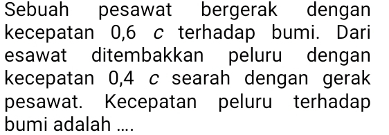 Sebuah pesawat bergerak dengan 
kecepatan 0,6 c terhadap bumi. Dari 
esawat ditembakkan peluru dengan 
kecepatan 0,4 c searah dengan gerak 
pesawat. Kecepatan peluru terhadap 
bumi adalah ....