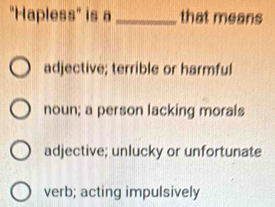 "Hapless" is a_ that means
adjective; terrible or harmful
noun; a person lacking morals
adjective; unlucky or unfortunate
verb; acting impulsively