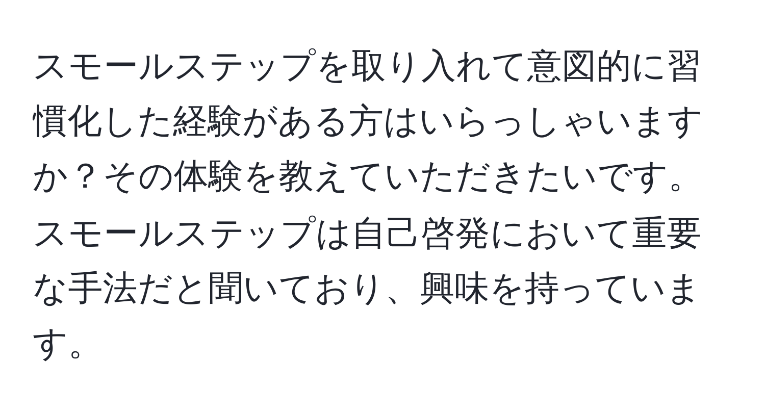 スモールステップを取り入れて意図的に習慣化した経験がある方はいらっしゃいますか？その体験を教えていただきたいです。スモールステップは自己啓発において重要な手法だと聞いており、興味を持っています。