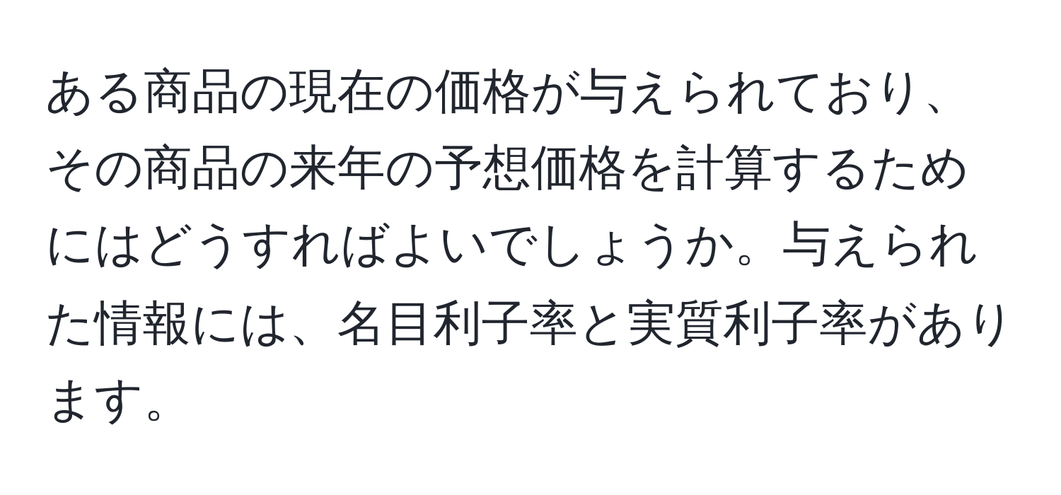 ある商品の現在の価格が与えられており、その商品の来年の予想価格を計算するためにはどうすればよいでしょうか。与えられた情報には、名目利子率と実質利子率があります。