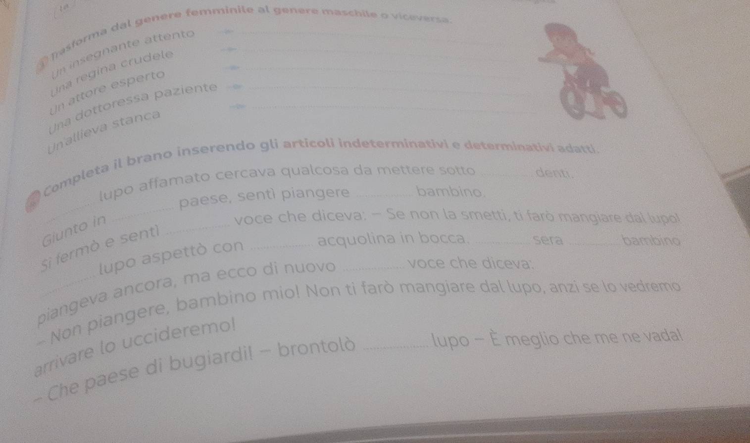 Tasforma dal genere femminite al genere maschile o viceversa 
Un insegnante attento 
Una regina crudele_ 
Un attore esperto 
Una dottoressa paziente__ 
Un allieva stanca 
_ 
● Completa il brano inserendo gli articoli indeterminativi e determinativi adatti. 
lupo affamato cercava qualcosa da mettere sotto denti. 
paese, sentì piangere 
bambino. 
Giunto in 
_ 
voce che diceva: - Se non la smetti, ti farò mangiare đal (upo) 
Si fermò e sent 
_ 
lupo aspettò con_ 
acquolina in bocca. _sera _bambino 
piangeva ancora, ma ecco di nuovo 
voce che diceva: 
- Non piangere, bambino mio! Non ti farò mangiare dal lupo, anzi se lo vedremo 
lupo - È meglio che me ne vadal 
arrivare lo uccideremo! 
- Che paese di bugiardi! - brontolò_