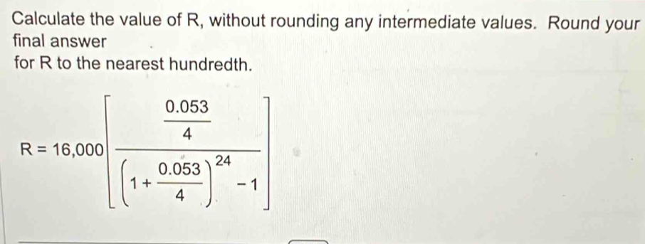 Calculate the value of R, without rounding any intermediate values. Round your 
final answer 
for R to the nearest hundredth.
R=16,000[frac  (0.053)/4 (1+ (0.053)/4 )^24-1]