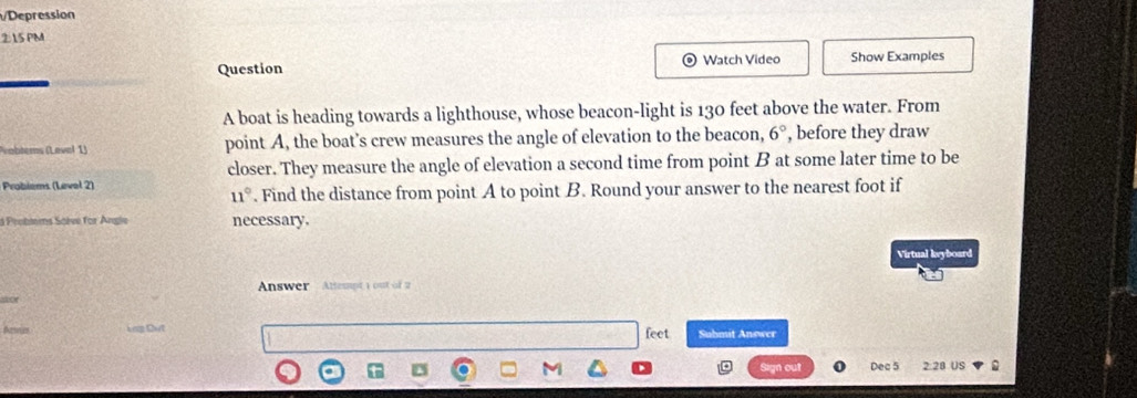 Depression 
215 PM 
Watch Video 
Question Show Examples 
A boat is heading towards a lighthouse, whose beacon-light is 130 feet above the water. From 
vobtems (Level 1) point A, the boat’s crew measures the angle of elevation to the beacon, 6° , before they draw 
closer. They measure the angle of elevation a second time from point B at some later time to be 
Probiems (Levol 2)
11°. Find the distance from point A to point B. Round your answer to the nearest foot if 
à Probtems Soève for Angle necessary. 
Virtual keyboard 
Answer Atempt 1 out of 2 
for 
feet 
Aeses Đơg Dưt Suhmit Answer 
Sign out Dec 5 2:28 US