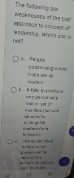 The following are
weaknesses of the trait
approach to concept of
leadership, Which one is
not?
a. People
possessing some
traits are all
leaders
b. It fails to produce
one personality
trait or set of
qualities that can
he used to
distinguish
leaders from
followers.
c. All the identified
traits are not
possessed by
most of the
leaders, moreover,
such traits are