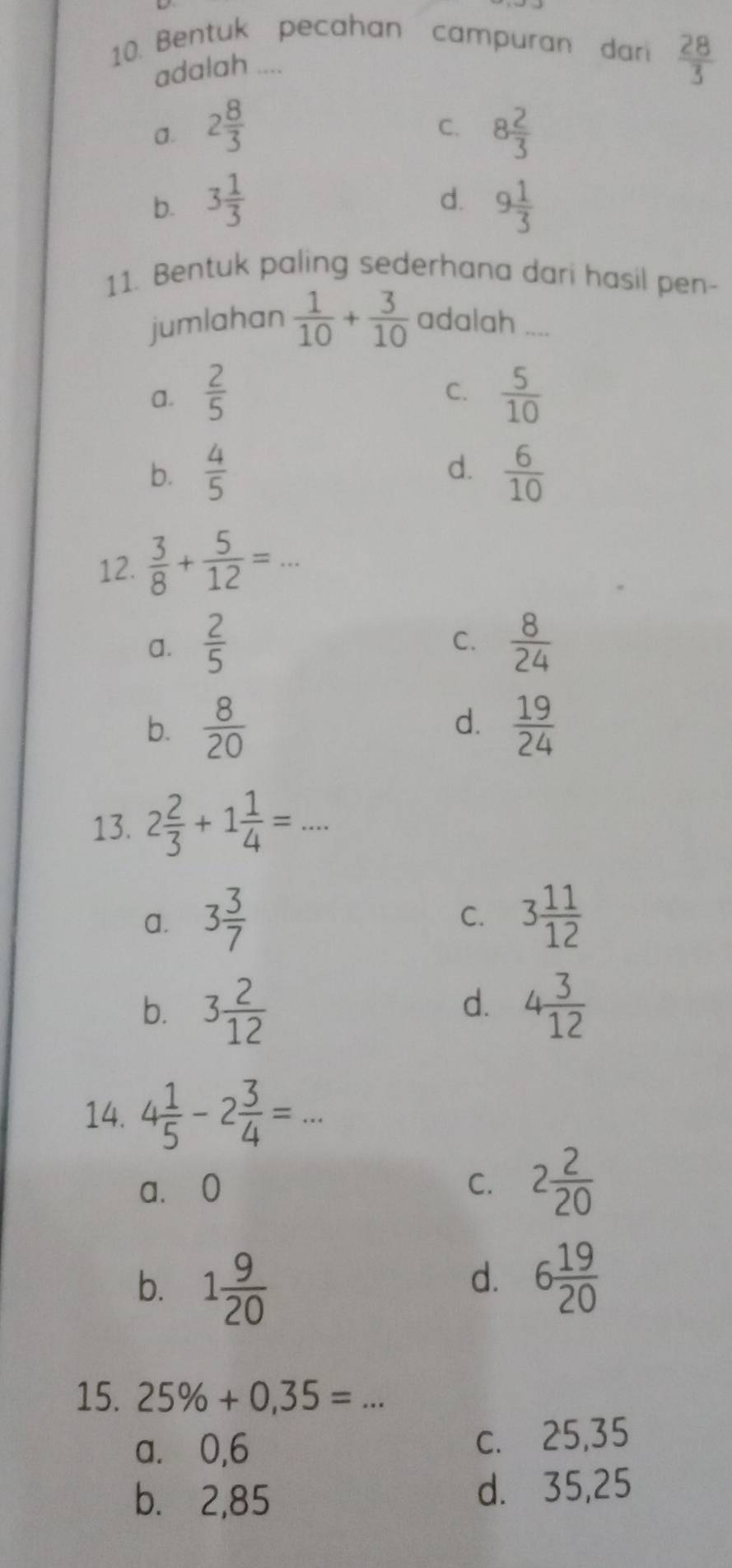 Bentuk pecahan campuran dari  28/3 
adalah ....
2 8/3 
C. 8 2/3 
d.
b. 3 1/3  9 1/3 
11. Bentuk paling sederhana dari hasil pen-
jumlahan  1/10 + 3/10  adalah_
C.
a.  2/5   5/10 
b.  4/5  d.  6/10 
12.  3/8 + 5/12 =. _
C.
a.  2/5   8/24 
d.
b.  8/20   19/24 
13. 2 2/3 +1 1/4 =... _
C.
a. 3 3/7  3 11/12 
d.
b. 3 2/12  4 3/12 
14. 4 1/5 -2 3/4 = _
a. 0 C. 2 2/20 
b. 1 9/20 
d. 6 19/20 
15. 25% +0,35=...
a. 0,6
c. 25,35
b. 2,85 d. 35,25