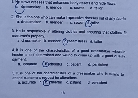 He sews dresses that enhances body assets and hide flaws.
a. dressmaker b. mender c. sewer d. tailor
2. She is the one who can make impressive dresses out of any fabric
a. dressmaker b. mender c. sewer d. tailor
3. He is responsible in altering clothes and ensuring that clothes fit
costumer's properly.
a. dressmaker b. mender c.) seamstress d. tailor
4. It is one of the characteristics of a good dressmaker wherein
he/she is self-determined and willing to come up with a good quality
garment.
a. accurate b cheerful c. patient d. persistent
5. It is one of the characteristics of a dressmaker who is willing to
attend customer's request for alterations.
a. accurate b. cheerful c. patient d. persistent
18