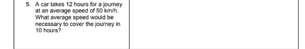 A car takes 12 hours for a journey 
at an average speed of 50 km/h. 
What average speed would be 
necessary to cover the journey in
10 hours?