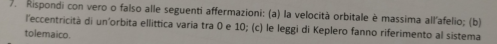 Rispondi con vero o falso alle seguenti affermazioni: (a) la velocità orbitale è massima all'afelio; (b) 
l'eccentricità di un'orbita ellittica varia tra 0 e 10; (c) le leggi di Keplero fanno riferimento al sistema 
tolemaico.