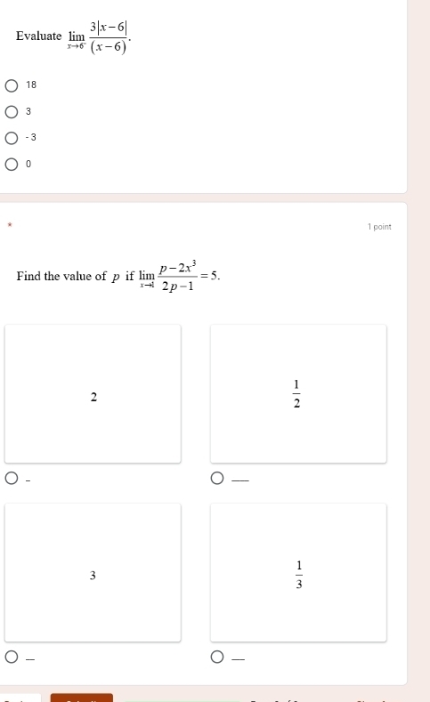 Evaluate limlimits _xto 6^- (3|x-6|)/(x-6) .
18
3
- 3
0
1 point
Find the value of p if limlimits _xto 1 (p-2x^3)/2p-1 =5.
2
 1/2 
3
 1/3 
-