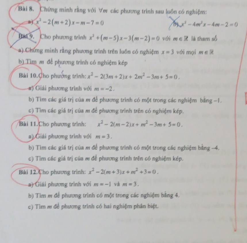 Chứng minh rằng với ∀m các phương trình sau luôn có nghiệm: 
a) x^2-2(m+2)x-m-7=0 b x^2-4m^2x-4m-2=0
Bài 9. Cho phương trình x^2+(m-5)x-3(m-2)=0 với m∈ R là tham số 
a) Chưng minh rằng phương trình trên luôn có nghiệm x=3 với mọi m∈ R
b) Tìm m để phương trình có nghiệm kép 
Bài 10.Cho phương trình: x^2-2(3m+2)x+2m^2-3m+5=0. 
a) Giải phương trình với m=-2. 
b) Tìm các giá trị của m để phương trình có một trong các nghiệm bằng −1. 
c) Tìm các giá trị của m để phương trình trên có nghiệm kép. 
Bài 11.Cho phương trình: x^2-2(m-2)x+m^2-3m+5=0. 
a) Giải phương trình với m=3. 
b) Tìm các giá trị của m đề phương trình có một trong các nghiệm bằng -4. 
c) Tìm các giá trị của m để phương trình trên có nghiệm kép. 
Bài 12.Cho phương trình: x^2-2(m+3)x+m^2+3=0. 
) Giải phương trình với m=-1 và m=3. 
b) Tìm m để phương trình có một trong các nghiệm bằng 4. 
c) Tìm m đề phương trình có hai nghiệm phân biệt.