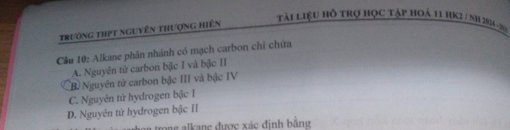 trường thpt nguyên thượng hiên
tài liệu hỗ trợ học tập hoá 11 hK2 / NH 2024 -285
Cầu 10: Alkane phân nhánh có mạch carbon chỉ chứa
A. Nguyên tử carbon bậc I và bậc II
B. Nguyên tử carbon bậc III và bậc IV
C. Nguyên tử hydrogen bậc I
D. Nguyên tử hydrogen bậc II
in trong alkane được xác đinh bằng