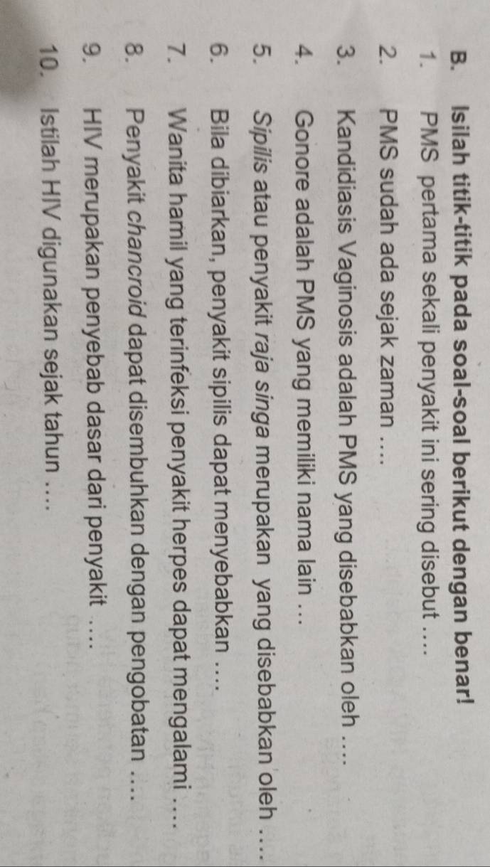 Isilah titik-titik pada soal-soal berikut dengan benar! 
1. PMS pertama sekali penyakit ini sering disebut .. 
2. PMS sudah ada sejak zaman ….. 
3. Kandidiasis Vaginosis adalah PMS yang disebabkan oleh … 
4. Gonore adalah PMS yang memiliki nama lain …. 
5. Sipilis atau penyakit raja singa merupakan yang disebabkan oleh … 
6. Bila dibiarkan, penyakit sipilis dapat menyebabkan … 
7. Wanita hamil yang terinfeksi penyakit herpes dapat mengalami …. 
8. Penyakit chancroid dapat disembuhkan dengan pengobatan … 
9. HIV merupakan penyebab dasar dari penyakit … 
10. Istilah HIV digunakan sejak tahun …...