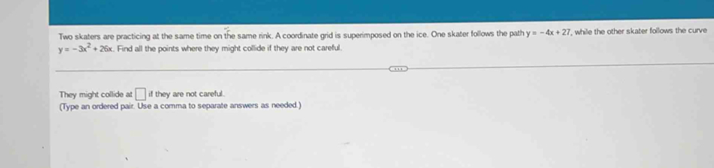 Two skaters are practicing at the same time on the same rink. A coordinate grid is superimposed on the ice. One skater follows the path y=-4x+27 , while the other skater follows the curve
y=-3x^2+26x Find all the points where they might collide if they are not careful. 
They might collide at □ if they are not careful. 
(Type an ordered pair. Use a comma to separate answers as needed.)