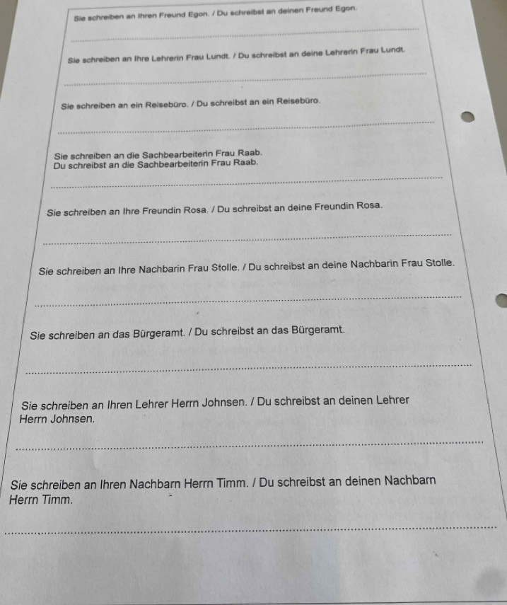 Sie schreiben an Ihren Freund Egon. / Du schreibst an deinen Freund Egon. 
_ 
Sie schreiben an Ihre Lehrerin Frau Lundt. / Du schreibst an deine Lehrerin Frau Lundt. 
_ 
Sie schreiben an ein Reisebüro. / Du schreibst an ein Reisebüro. 
_ 
Sie schreiben an die Sachbearbeiterin Frau Raab. 
Du schreibst an die Sachbearbeiterin Frau Raab. 
_ 
Sie schreiben an Ihre Freundin Rosa. / Du schreibst an deine Freundin Rosa. 
_ 
Sie schreiben an Ihre Nachbarin Frau Stolle. / Du schreibst an deine Nachbarin Frau Stolle. 
_ 
Sie schreiben an das Bürgeramt. / Du schreibst an das Bürgeramt. 
_ 
Sie schreiben an Ihren Lehrer Herrn Johnsen. / Du schreibst an deinen Lehrer 
Herrn Johnsen. 
_ 
Sie schreiben an Ihren Nachbarn Herrn Timm. / Du schreibst an deinen Nachbarn 
Herrn Timm. 
_