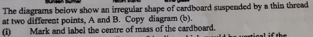 The diagrams below show an irregular shape of cardboard suspended by a thin thread 
at two different points, A and B. Copy diagram (b). 
(i) Mark and label the centre of mass of the cardboard. sisal if the