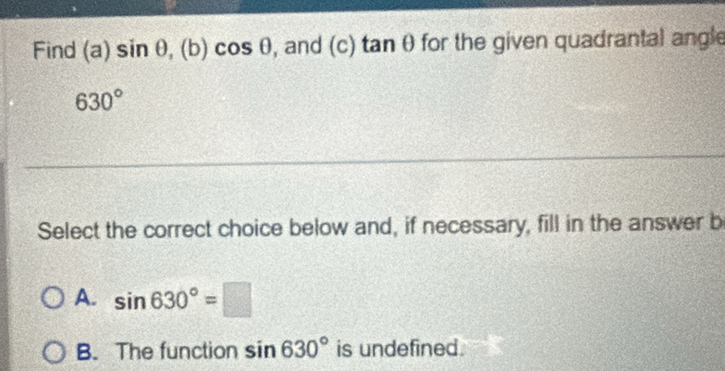 Find (a)sin θ , (b)cos θ , and (c) t anθ for the given quadrantal angle
630°
Select the correct choice below and, if necessary, fill in the answer b
A. sin 630°=□
B. The function sin 630° is undefined.