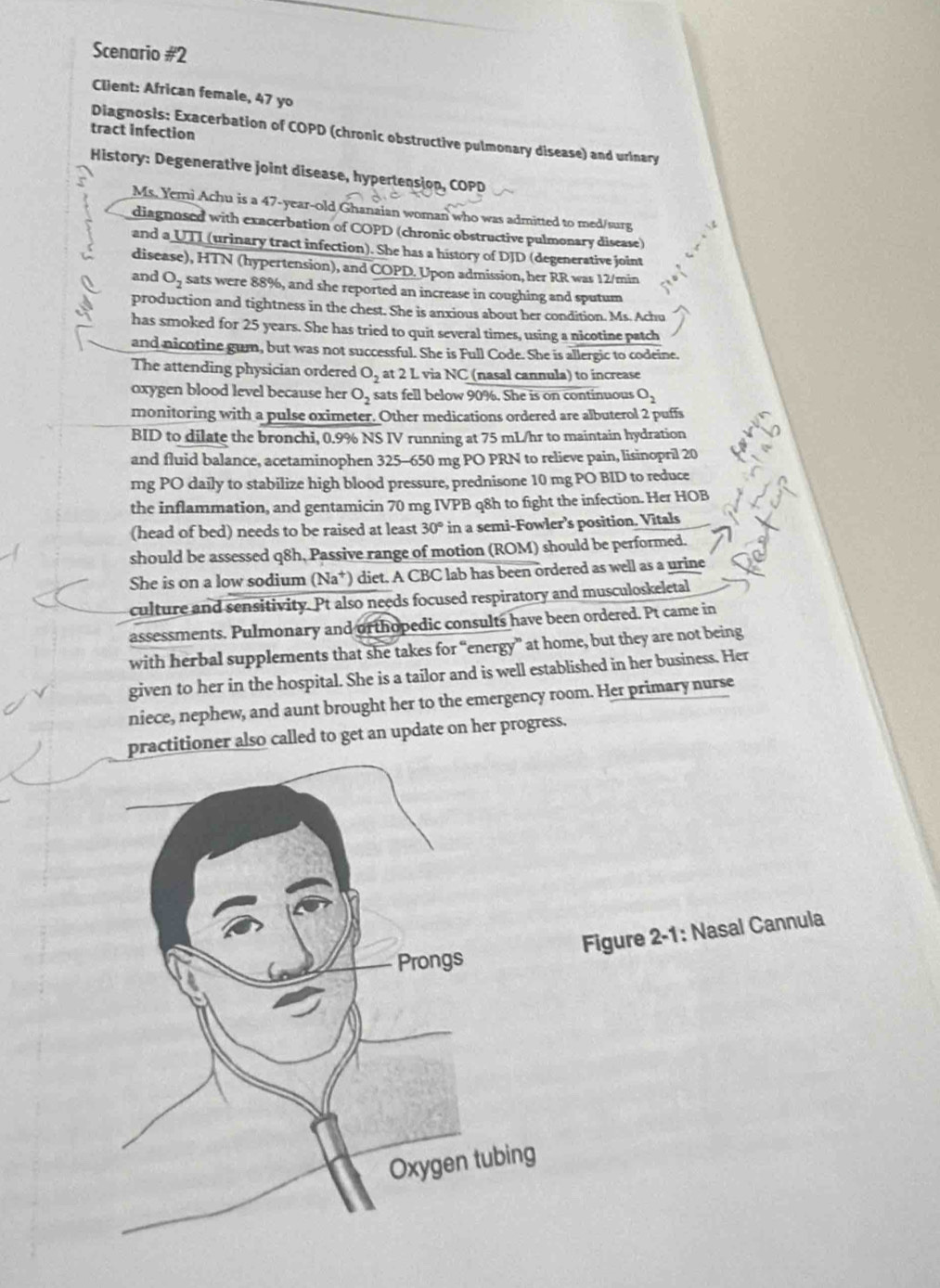 Scenario # 2
Client: African female, 47 yo
tract infection
Diagnosis: Exacerbation of COPD (chronic obstructive pulmonary disease) and urinary
History: Degenerative joint disease, hypertension, COPD
Ms. Yemi Achu is a 47-year-old Ghanaian woman who was admitted to med/surg
diagnosed with exacerbation of COPD (chronic obstructive pulmonary disease)
and a UTI (urinary tract infection). She has a history of DJD (degenerative joint
disease), HTN (hypertension), and COPD. Upon admission, her RR was 12/min
and O_2 sats were 88%, and she reported an increase in coughing and sputum
production and tightness in the chest. She is anxious about her condition. Ms. Achu
has smoked for 25 years. She has tried to quit several times, using a nicotine patch
and nicotine gum, but was not successful. She is Full Code. She is allergic to codeine.
The attending physician ordered O_2 at 2 L via NC (nasal cannula) to increase
oxygen blood level because her O_2 sats fell below 90%. She is on continuous O_2
monitoring with a pulse oximeter. Other medications ordered are albuterol 2 puffs
BID to dilate the bronchi, 0.9% NS IV running at 75 mL/hr to maintain hydration
and fluid balance, acetaminophen 325-650 mg PO PRN to relieve pain, lisinopril 20
mg PO daily to stabilize high blood pressure, prednisone 10 mg PO BID to reduce
the inflammation, and gentamicin 70 mg IVPB q8h to fight the infection. Her HOB
(head of bed) needs to be raised at least 30° in a semi-Fowler’s position. Vitals
should be assessed q8h, Passive range of motion (ROM) should be performed.
She is on a low sodium (Na^+) diet. A CBC lab has been ordered as well as a urine
culture and sensitivity. Pt also needs focused respiratory and musculoskeletal
assessments. Pulmonary and orthopedic consults have been ordered. Pt came in
with herbal supplements that she takes for “energy” at home, but they are not being
given to her in the hospital. She is a tailor and is well established in her business. Her
niece, nephew, and aunt brought her to the emergency room. Her primary nurse
practitioner also called to get an update on her progress.
Figure 2-1: Nasal Cannula