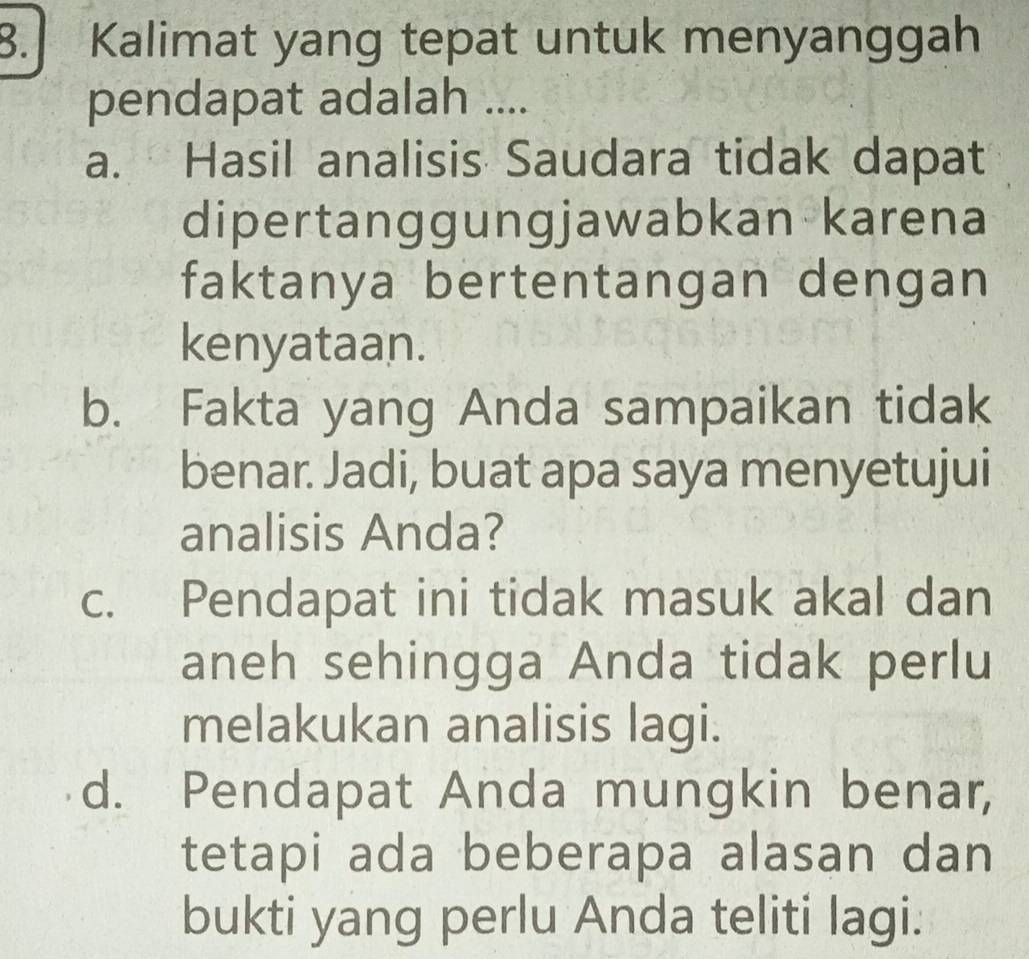 Kalimat yang tepat untuk menyanggah
pendapat adalah ....
a. Hasil analisis Saudara tidak dapat
dipertanggungjawabkan karena
faktanya bertentangan dengan
kenyataan.
b. Fakta yang Anda sampaikan tidak
benar. Jadi, buat apa saya menyetujui
analisis Anda?
c. Pendapat ini tidak masuk akal dan
aneh sehingga Anda tidak perlu
melakukan analisis lagi.
d. Pendapat Anda mungkin benar,
tetapi ada beberapa alasan dan
bukti yang perlu Anda teliti lagi.