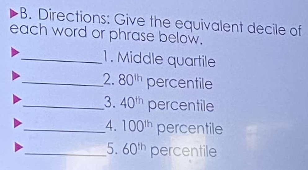 Directions: Give the equivalent decile of 
each word or phrase below. 
_1. Middle quartile 
_2. 80^(th) percentile 
_3. 40^(th) percentile 
_4. 100^(th) percentile 
_5. 60^(th) percentile