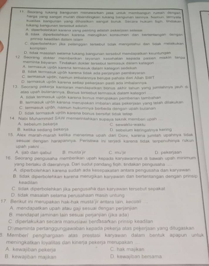 Seorang tukang bangunan monəwarkan jasa untuk membangun rumah dengan
harga yang sangat murah dibandingkan tukang bangunan lainnya. Namun, temyata
kualitas banguran yang dihasiíkan sangat buruk Secara hukum fiqih. tindakan
lukang banguran tersebut adalah
A. diperbolehkan karena yang penting adalah pekerjaan selesai
B. tidak diperbolehkan karena merugikan konsumen dan bertentangan dengan
pnnsíp keadilan dalam islam
C. diperbolehkan jika pelanggan tersebut tidak mengetahui dan tidak metakukan
komplain
D. tidak masalah selama tukang bangunan tersebut mendapatkan kauntungan
12. Seorang dokter memberkan layanan kesehatan kepada pasien miskin tanpa
meminta bayaran. Tindakan dokter tersebut termasuk dalam kategon
A. termasuk ujrāh karena termasuk dalam kategori sedekah
B. tidak termasuk ujröh karena tidak ada perjanjian pembayaran
C. termasuk ujrōh, namun imbalannya berupa pahala dari Allah SWT
D. termasuk ujrŏh karena setiap pekerjaan pasti ada imbalannya.
13. Seorang pekerja kantoran mendapatkan bonus akhir tahun yang jumlahnya jauh di
atas upah bulanannya. Bonus tersebut termasuk dalam kategori
A. tidak termasuk ujróh karena bonus merupakan pemberian tambahan
B. termasuk ujrðh karena merupakan imbalan atas pekerjaan yang telah dilakukan
C. termasuk ujrôh, namun hukumnya berbeda dengan upah bulanan
D. tidak termasuk ujrŏh karena bonus bersifat tidak tetap
14. Nabi Muhammad SAW memerintahkan supaya teknik memberi upah .
A. sebelum bekerja C sewaktu-waktu
B. ketika sedang bekerja D. sebelum keringatnya kering
15. Alex marah-marah ketika menerima upah dari Doni, karena jumlah upahnya tidak
sesuai dengan harapannya. Peristiwa ini terjadi karena tidak terpenuhinya rukun
upah yakni
A. ijab dan qabul B. musta jir C. mu'jir D. pekerjaan
16. Seorang pengusaha memberikan upah kepada karyawannya di bawah upah minimum
yang berlaku di daerahnya. Dari sudut pandang fiqih, tindakan pengusaha ....
A. diperbolehkan karena sudah ada kesepakatan antara pengusaha dan karyawan
B. tidak diperbolehkan karena merugikan karyawan dan bertentangan dengan prinsip
keadilan
C. tidak diperbolehkan jika pengusaha dan karyawan tersebut sepakat
D. tidak masalah selama perusahaan masih untung
17. Berikut ini merupakan hak-hak musta'jir antara lain, kecuali ....
A. mendapatkan upah atau gaji sesuai dengan perjanjian
B. mendapat jaminan lain sesuai perjanjian (jika ada)
C. diperlakukan secara manusiawi berdasarkan prinsip keadilan
D. meminta pertanggungjawaban kepada pekerja atas peķerjaan yang ditugaskan
8. Member' penghargaan atas prestasi karyawan dalam bentuk apapun untuk
meningkatkan loyalitas dan kinerja pekerja merupakan
A. kewajiban pekerja C. hak majikan
B. kewajiban majikan D. kewajiban bersama