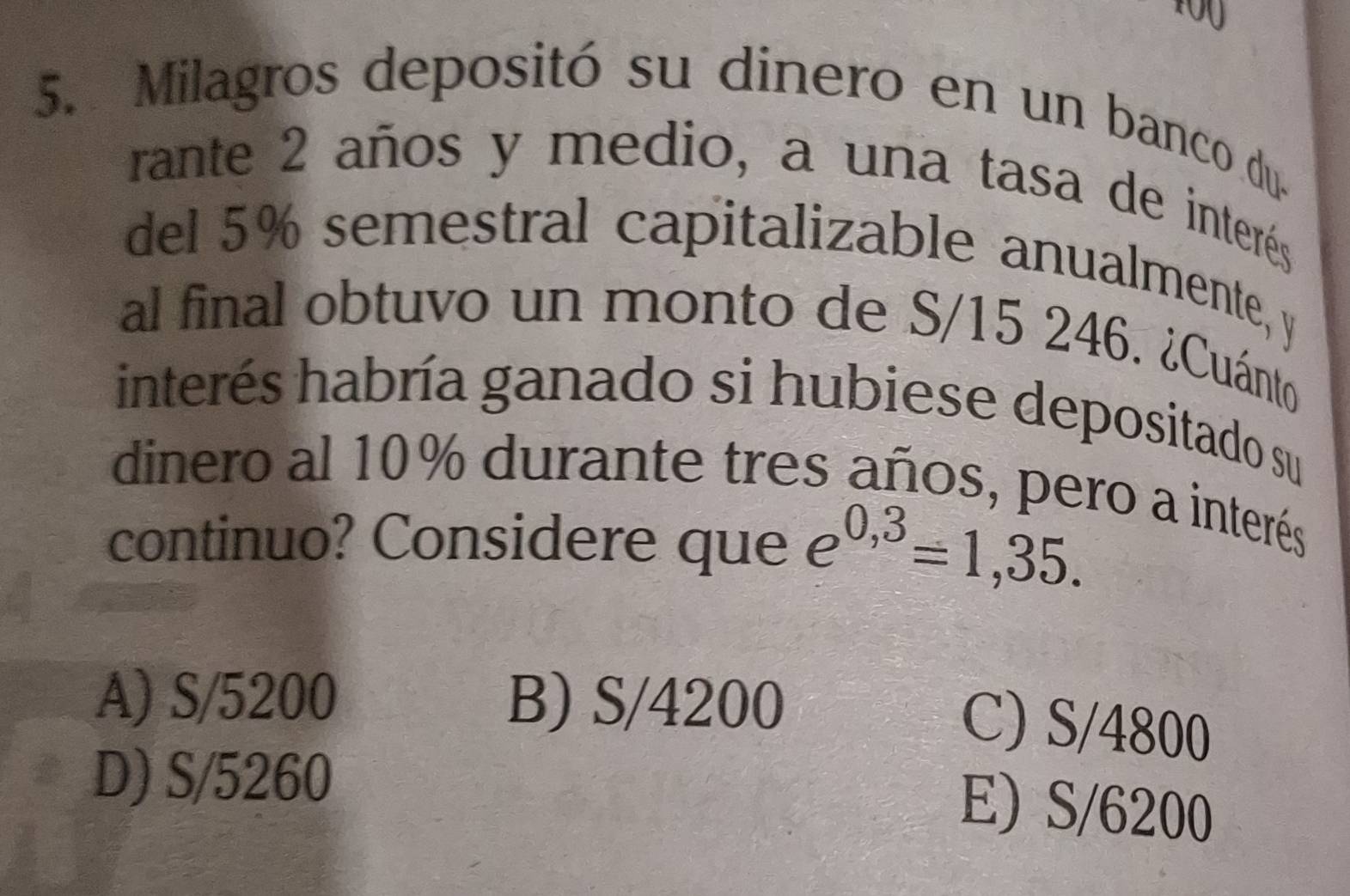 Milagros depositó su dinero en un banco du.
rante 2 años y medio, a una tasa de interés
del 5% semestral capitalizable anualmente, y
al final obtuvo un monto de S/15 246. ¿Cuánto
interés habría ganado si hubiese depositado su
dinero al 10% durante tres años, pero a interés
continuo? Considere que e^(0,3)=1,35.
A) S/5200 B) S/4200
C) S/4800
D) S/5260
E) S/6200