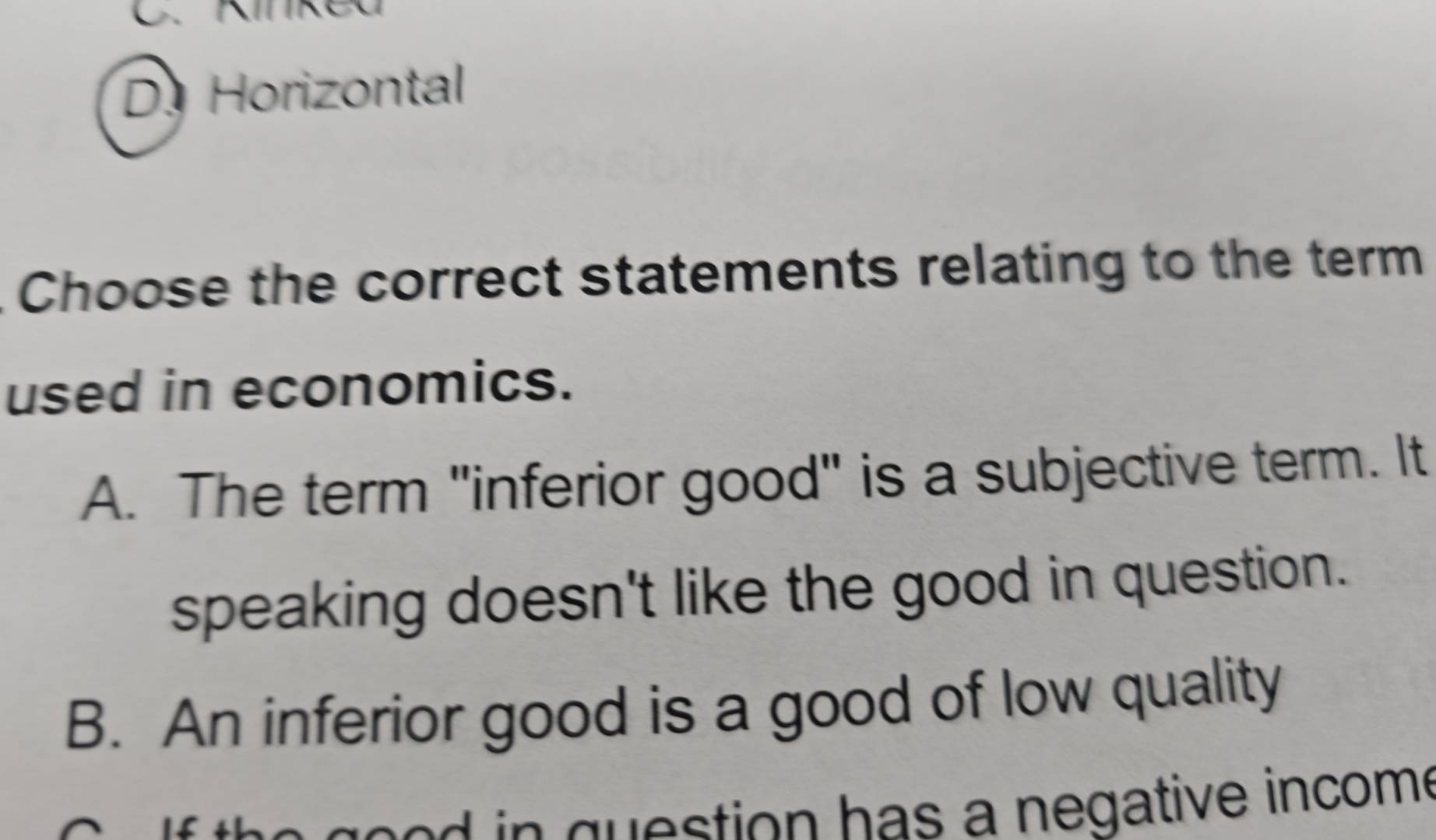 D. Horizontal
Choose the correct statements relating to the term
used in economics.
A. The term "inferior good" is a subjective term. It
speaking doesn't like the good in question.
B. An inferior good is a good of low quality
t o h a s a negative incom e