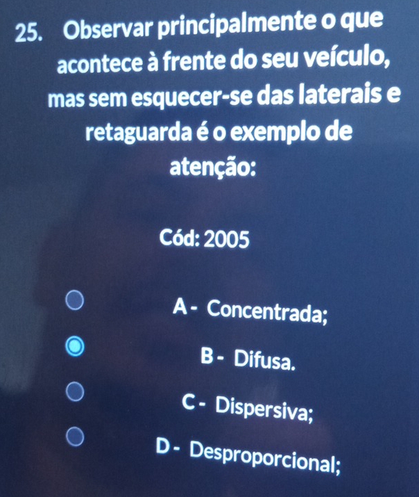 Observar principalmente o que
acontece à frente do seu veículo,
mas sem esquecer-se das laterais e
retaguarda é o exemplo de
atenção:
Cód: 2005
A - Concentrada;
B - Difusa.
C - Dispersiva;
D - Desproporcional;