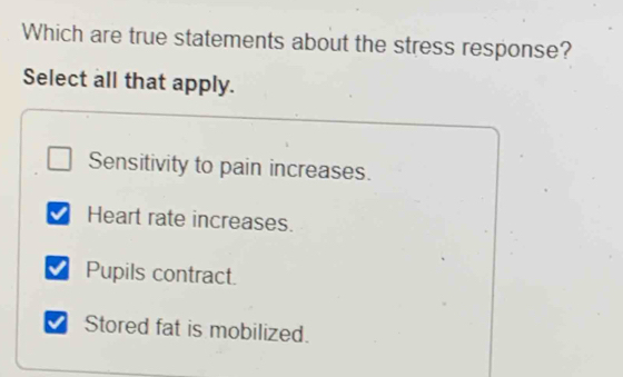 Which are true statements about the stress response?
Select all that apply.
Sensitivity to pain increases.
Heart rate increases.
Pupils contract.
Stored fat is mobilized.