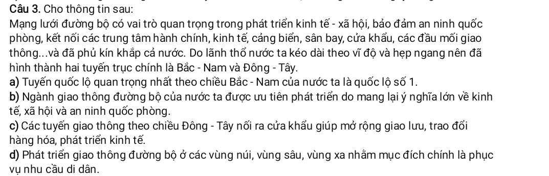 Cho thông tin sau: 
Mạng lưới đường bộ có vai trò quan trọng trong phát triển kinh tế - xã hội, bảo đảm an ninh quốc 
phòng, kết nối các trung tâm hành chính, kinh tế, cảng biển, sân bay, cửa khẩu, các đầu mối giao 
thông...và đã phủ kín khắp cả nước. Do lãnh thổ nước ta kéo dài theo vĩ độ và hẹp ngang nên đã 
hình thành hai tuyến trục chính là Bắc - Nam và Đông - Tây. 
a) Tuyến quốc lộ quan trọng nhất theo chiều Bắc - Nam của nước ta là quốc lộ số 1. 
b) Ngành giao thông đường bộ của nước ta được ưu tiên phát triển do mang lại ý nghĩa lớn về kinh 
tế, xã hội và an ninh quốc phòng. 
c) Các tuyến giao thông theo chiều Đông - Tây nối ra cửa khẩu giúp mở rộng giao lưu, trao đổi 
hàng hóa, phát triển kinh tế. 
d) Phát triển giao thông đường bộ ở các vùng núi, vùng sâu, vùng xa nhằm mục đích chính là phục 
vụ nhu cầu di dân.