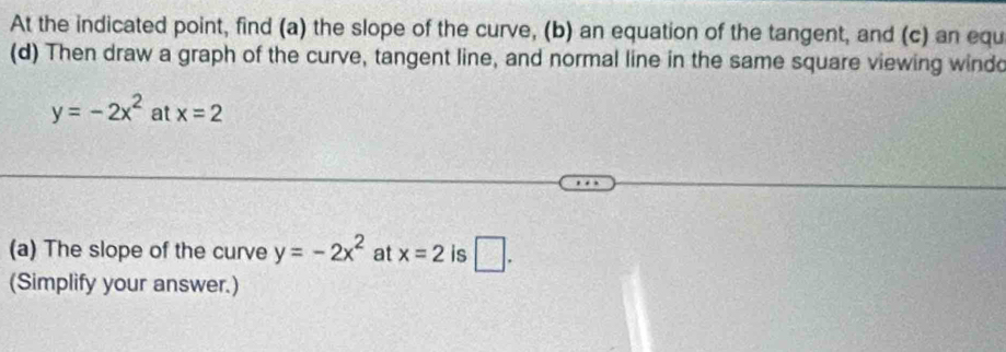 At the indicated point, find (a) the slope of the curve, (b) an equation of the tangent, and (c) an equ 
(d) Then draw a graph of the curve, tangent line, and normal line in the same square viewing windo
y=-2x^2 at x=2
(a) The slope of the curve y=-2x^2 at x=2 is □ . 
(Simplify your answer.)