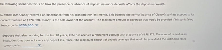 he following scenarios focus on how the presence or absence of deposit insurance deposits affects the depositors' wealth. 
Suppose that Clancy received an inheritance from his grandmother last month. This boosted the normal balance of Clancy's savings account to its 
current balance of $278,500. Clancy is the sole owner of the account. The maximum amount of coverage that would be provided if his bank failed 
tomorrow is $250,000. 
Suppose that after working for the last 28 years, Kate has accrued a retirement account with a balance of $158,375. The account is held in an 
institution that does not carry any deposit insurance. The maximum amount of deposit coverage that would be provided if the institution failed 
tomorrow is: _.