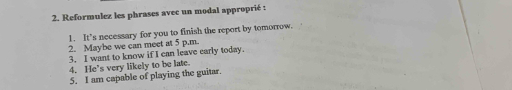 Reformulez les phrases avec un modal approprié : 
1. It’s necessary for you to finish the report by tomorrow. 
2. Maybe we can meet at 5 p.m. 
3. I want to know if I can leave early today. 
4. He’s very likely to be late. 
5. I am capable of playing the guitar.