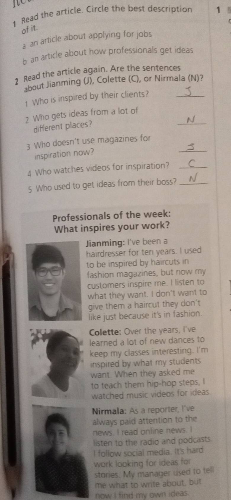 no
1 Read the article. Circle the best description 1
of it.
a an article about applying for jobs
b an article about how professionals get ideas
2 Read the article again. Are the sentences
about Jianming (J), Colette (C), or Nirmala (N)?
1 Who is inspired by their clients?_
_
2 Who gets ideas from a lot of
different places?
_
3 Who doesn’t use magazines for
inspiration now?
4 Who watches videos for inspiration?_
5 Who used to get ideas from their boss?_
Professionals of the week:
What inspires your work?
Jianming: I've been a
hairdresser for ten years. I used
to be inspired by haircuts in
fashion magazines, but now my
customers inspire me. I listen to
what they want. I don’t want to
give them a haircut they don't
like just because it's in fashion.
Colette: Over the years, I've
learned a lot of new dances to
keep my classes interesting. I'm
inspired by what my students
want. When they asked me
to teach them hip-hop steps, I
watched music videos for ideas.
Nirmala: As a reporter, I've
always paid attention to the
news. I read online news. I
listen to the radio and podcasts.
I follow social media. It's hard
work looking for ideas for
stories. My manager used to tell
me what to write about, but
now I find my own ideas.