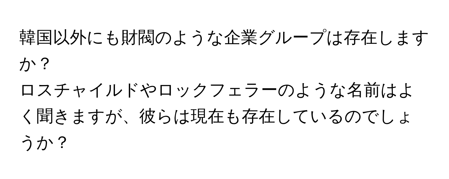 韓国以外にも財閥のような企業グループは存在しますか？  
ロスチャイルドやロックフェラーのような名前はよく聞きますが、彼らは現在も存在しているのでしょうか？