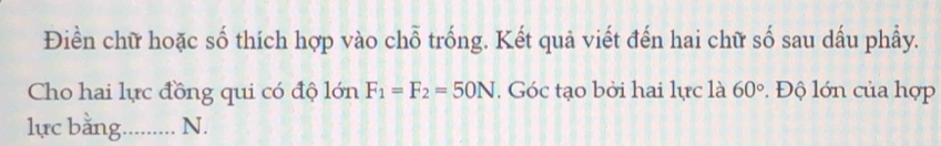 Điền chữ hoặc số thích hợp vào chỗ trống. Kết quả viết đến hai chữ số sau dấu phẩy. 
Cho hai lực đồng qui có độ lớn F_1=F_2=50N. Góc tạo bởi hai lực là 60°. Độ lớn của hợp 
lực bằng. .......... N.