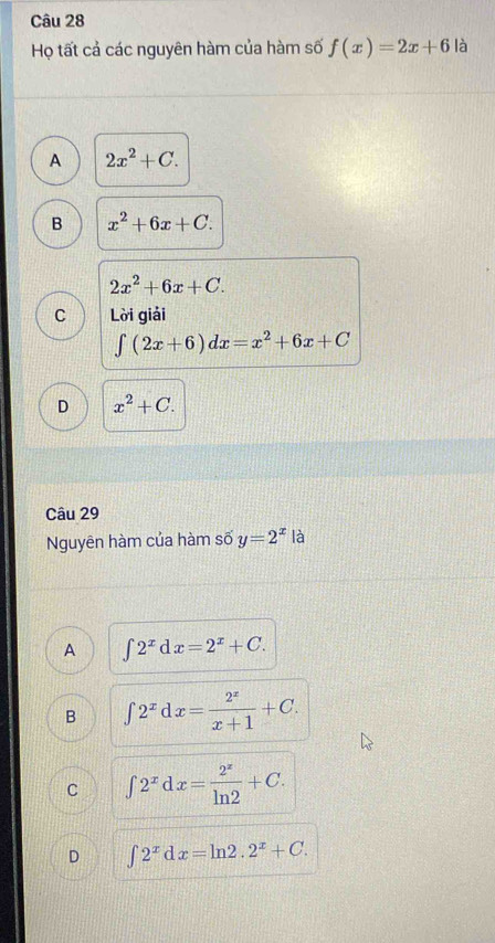 Họ tất cả các nguyên hàm của hàm số f(x)=2x+6 là
A 2x^2+C.
B x^2+6x+C.
2x^2+6x+C.
C Lời giải
∈t (2x+6)dx=x^2+6x+C
D x^2+C. 
Câu 29
Nguyên hàm của hàm số y=2^x là
A ∈t 2^xdx=2^x+C.
B ∈t 2^xdx= 2^x/x+1 +C.
C ∈t 2^xdx= 2^x/ln 2 +C.
D ∈t 2^xdx=ln 2.2^x+C.