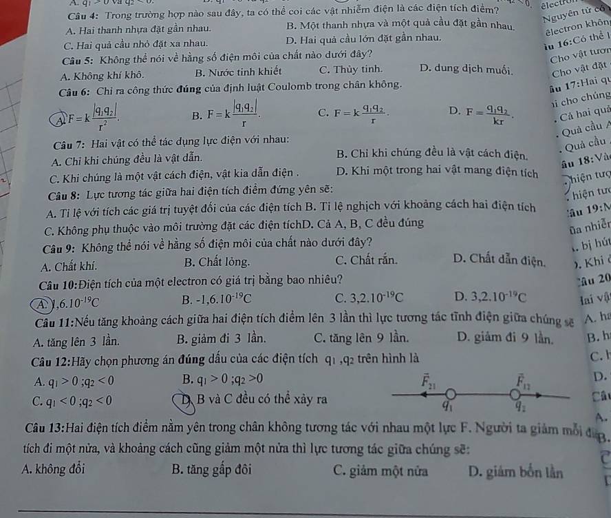 q_1>0vatq_2<0s</tex>
Câu 4: Trong trường hợp nào sau đây, ta có thể coi các vật nhiễm điện là các điện tích điểm?
êlectro
Nguyên tử có
A. Hai thanh nhựa đặt gần nhau. B. Một thanh nhựa và một quả cầu đặt gần nhau.
êlectron khôn
ìu 16:C_6 thể 1
C. Hai quả cầu nhỏ đặt xa nhau. D. Hai quả cầu lớn đặt gần nhau.
Câu 5: Không thể nói về hằng số điện môi của chất nào dưới đây?
Cho vật tươn
A. Không khí khô. B. Nước tinh khiết C. Thủy tinh. D. dung dịch muối. Cho vật đặt
Câu 6: Chỉ ra công thức đúng của định luật Coulomb trong chân không.
âu 17:Hai qu
a F=kfrac |q_1q_2|r^2. B. F=kfrac |q_1q_2|r. C. F=kfrac q_1q_2r. D. F=frac q_1q_2kr. hi cho chúng
Cả hai quả
Quả cầu A
*  Câu 7: Hai vật có thể tác dụng lực điện với nhau:
Quả cầu
A. Chỉ khi chúng đều là vật dẫn.
B. Chỉ khi chúng đều là vật cách điện 18:V_2
âu
C. Khi chúng là một vật cách điện, vật kia dẫn điện . D. Khi một trong hai vật mang điện tích
hiện tưc
Câu 8: Lực tương tác giữa hai điện tích điểm đứng yên sẽ:
hiện tưc
A. Ti lệ với tích các giá trị tuyệt đổi của các điện tích B. Ti lệ nghịch với khoảng cách hai điện tích 19:N
lâu
C. Không phụ thuộc vào môi trường đặt các điện tíchD. Cả A, B, C đều đúng
ũa nhiễn
Câu 9: Không thể nói về hằng số điện môi của chất nào dưới đây?
l bị hút
A. Chất khí. B. Chất lỏng. C. Chất rắn. D. Chất dẫn điện, . Khi ở
Câu 10:D tiện tích của một electron có giá trị bằng bao nhiêu?
u 20
A ,6.10^(-19)C
B. -1,6.10^(-19)C C. 3,2.10^(-19)C D. 3,2.10^(-19)C lai vật
Cầu 11:Nều tăng khoảng cách giữa hai điện tích điểm lên 3 lần thì lực tương tác tĩnh điện giữa chúng sẽ A. ha
A. tăng lên 3 lần. B. giảm đi 3 lần. C. tăng lên 9 lần. D. giảm đi 9 lần. B.h
Câu 12 :Hãy chọn phương án đúng dấu của các điện tích q_1,q_2 trên hình là C.
A. q_1>0;q_2<0</tex> B. q_1>0;q_2>0 overline F_21 overline F_12 D.
C. q_1<0;q_2<0</tex> D B và C đều có thể xảy ra Câ
q_1 q_2
A.
Câu 13:Hai điện tích điểm nằm yên trong chân không tương tác với nhau một lực F. Người ta giảm mỗi đượ.
tích đi một nửa, và khoảng cách cũng giảm một nửa thì lực tương tác giữa chúng sẽ:
2
A. không đổi B. tăng gấp đôi C. giảm một nửa D. giám bốn lần