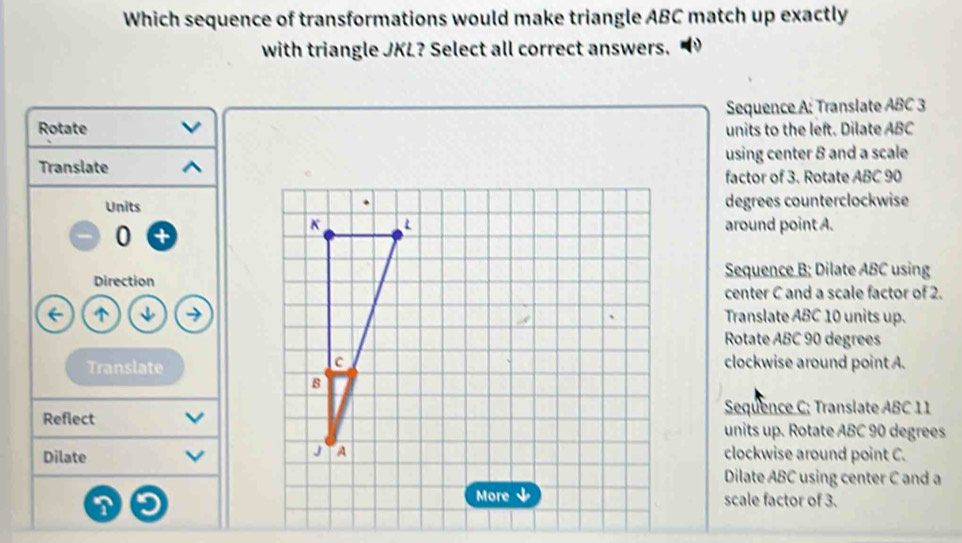 Which sequence of transformations would make triangle ABC match up exactly
with triangle JKL? Select all correct answers.
Sequence A: Translate ABC 3
Rotate units to the left. Dilate ABC
Translateusing center 8 and a scale
factor of 3. Rotate ABC 90
Unitsdegrees counterclockwise
0
around point A.
DirectionSequence B; Dilate ABC using
center C and a scale factor of 2.
^Translate ABC 10 units up.
Rotate ABC 90 degrees
Translate
clockwise around point A.
Sequence C; Translate ABC 11
Reflectunits up. Rotate ABC 90 degrees
Dilateclockwise around point C.
Dilate ABC using center C and a
scale factor of 3.