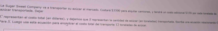 La Sugar Sweet Company va a transportar su azúcar al mercado. Costará $3500 para alquilar camiones, y tendrá un costo adicional $150 por cada tonelada de 
azúcar transportada. Dejar 
C representan el costo total (en dólares), y dejamos que S representan la cantidad de azúcar (en toneladas) transportada. Escribe una ecuación relacionando O 
Para S. Luego usa esta ecuación para encentrar el costo total del transporte 12 toneladas de azúcar.