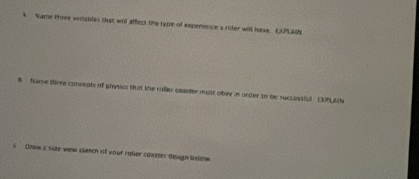 Name treee vinables that will affect the type of experence s rider will have. EPLAIN 
4. Name three concepts of physics that the roller coaster must obey in order to be successful EXPLAIN 
5 Dnaw a side wew sletch of your roller coaster design below