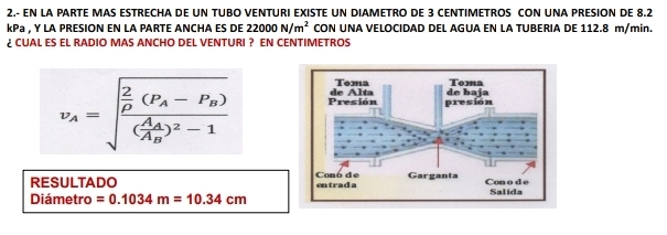 2.- EN LA PARTE MAS ESTRECHA DE UN TUBO VENTURI EXISTE UN DIAMETRO DE 3 CENTIMETROS CON UNA PRESION DE 8.2
kPa , Y LA PRESION EN LA PARTE ANCHA ES DE 22000N/m^2 CON UNA VELOCIDAD DEL AGUA EN LA TUBERIA DE 112.8 m/min. 
¿ CUAL ES EL RADIO MAS ANCHO DEL VENTURI ? EN CENTIMETROS
v_A=sqrt(frac frac 2)p(P_A-P_B)(frac A_AA_B)^2-1
RESULTADO 
Diámetro =0.1034m=10.34cm