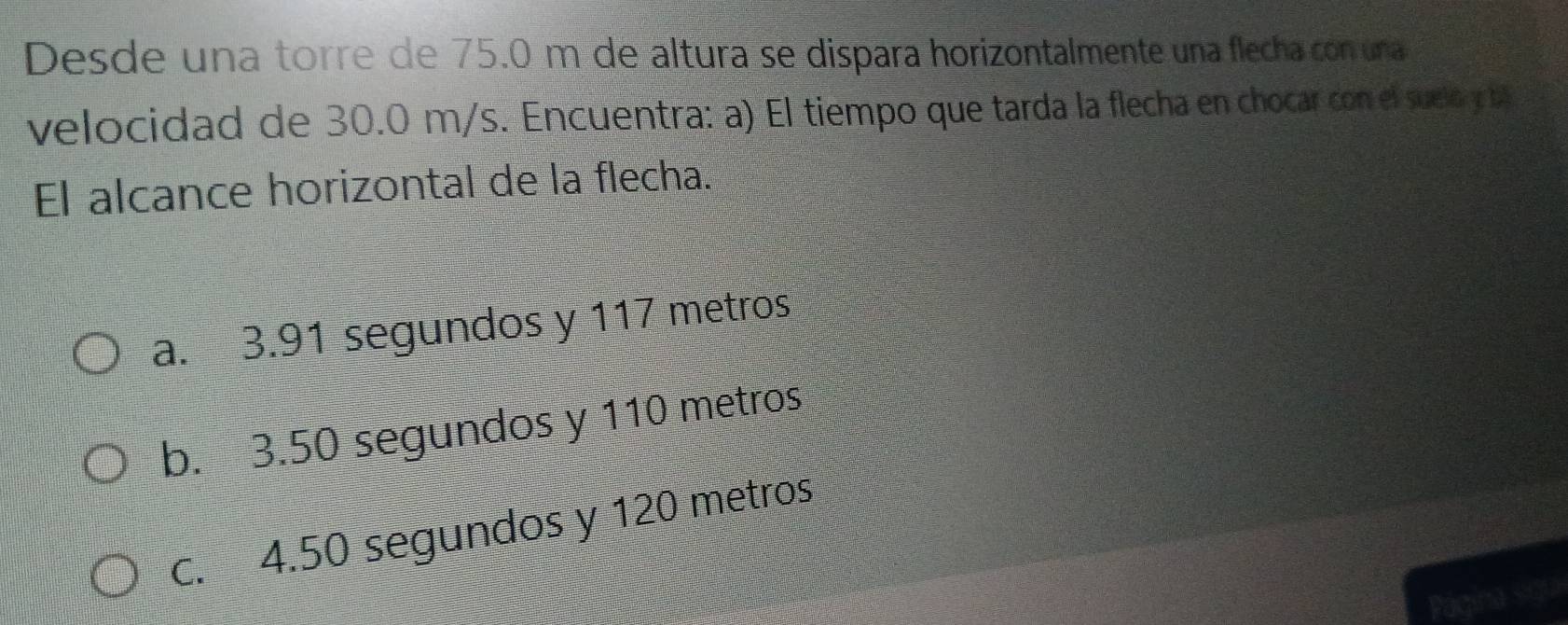 Desde una torre de 75.0 m de altura se dispara horizontalmente una flecha con una
velocidad de 30.0 m/s. Encuentra: a) El tiempo que tarda la flecha en chocar con el suelo y 
El alcance horizontal de la flecha.
a. 3.91 segundos y 117 metros
b. 3.50 segundos y 110 metros
c. 4.50 segundos y 120 metros
asgo