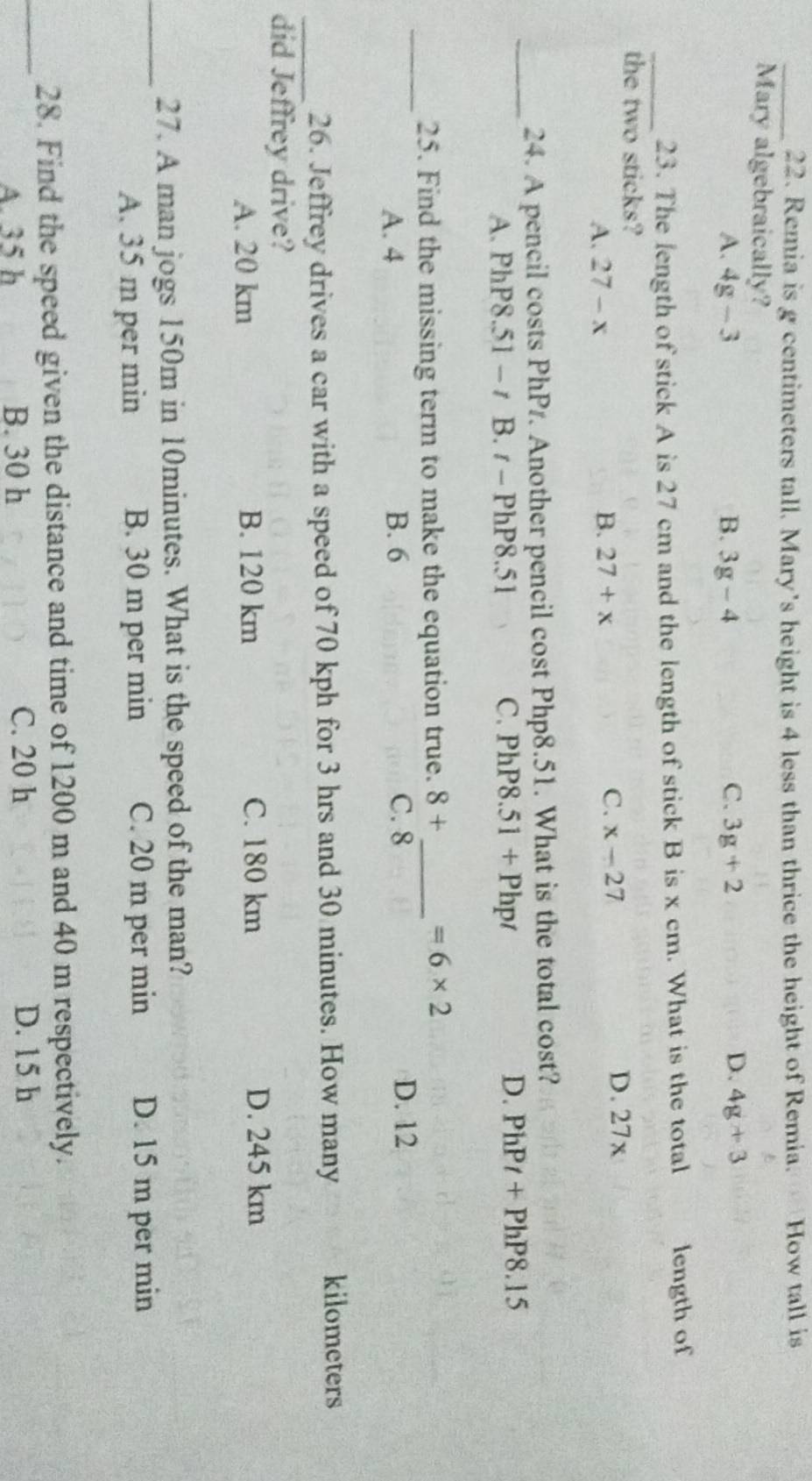 Remia is g centimeters tall. Mary's height is 4 less than thrice the height of Remia. How tall is
Mary algebraically?
A. 4g-3 B. 3g-4 C. 3g+2 D. 4g+3
_23. The length of stick A is 27 cm and the length of stick B is x cm. What is the total length of
the two sticks?
A. 27-x B. 27+x C. x-27 D. 27x
_
24. A pencil costs PhPr. Another pencil cost Php8.51. What is the total cost?
A. PhP8.51 - t B. t- PhP8.51 C. PhP8.51+Phpt D. PhPt+PhP8.15
_
25. Find the missing term to make the equation true. 8+ _  =6* 2
A. 4 B. 6 C. 8
D. 12
_26. Jeffrey drives a car with a speed of 70 kph for 3 hrs and 30 minutes. How many kilometers
did Jeffrey drive?
A. 20 km B. 120 km C. 180 km D. 245 km
_
27. A man jogs 150m in 10minutes. What is the speed of the man?
A. 35 m per min B. 30 m per min C. 20 m per min D. 15 m per min
_
28. Find the speed given the distance and time of 1200 m and 40 m respectively.
A. 35 h B. 30 h C. 20 h D. 15 h