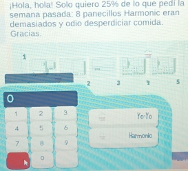 ¡Hola, hola! Solo quiero 25% de lo que pedi la 
semana pasada: 8 panecillos Harmonic eran 
demasiados y odio desperdiciar comida. 
Gracias.
1
“
2 3 5
0
1 2 3 Yo-Yo
4 5 6 Harmonic
7 8 9
。