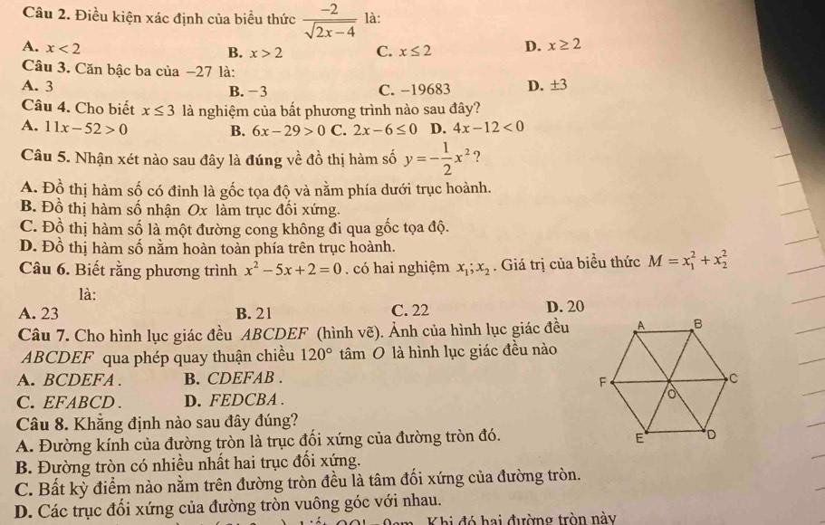 Điều kiện xác định của biểu thức  (-2)/sqrt(2x-4)  là:
A. x<2</tex>
B. x>2 C. x≤ 2 D. x≥ 2
Câu 3. Căn bậc ba của −27 là:
A. 3 B. -3 C. -19683 D. ± 3
Câu 4. Cho biết x≤ 3 là nghiệm của bất phương trình nào sau đây?
A. 11x-52>0 2x-6≤ 0 D. 4x-12<0</tex>
B. 6x-29>0 C.
Câu 5. Nhận xét nào sau đây là đúng về đồ thị hàm số y=- 1/2 x^2 ?
A. Đồ thị hàm số có đinh là gốc tọa độ và nằm phía dưới trục hoành.
B. Đồ thị hàm số nhận Ox làm trục đối xứng.
C. Đồ thị hàm số là một đường cong không đi qua gốc tọa độ.
D. Đồ thị hàm số nằm hoàn toàn phía trên trục hoành.
Câu 6. Biết rằng phương trình x^2-5x+2=0. có hai nghiệm x_1;x_2. Giá trị của biểu thức M=x_1^(2+x_2^2
là:
A. 23 B. 21 C. 22 D. 20
Câu 7. Cho hình lục giác đều ABCDEF (hình vẽ). Ảnh của hình lục giác đều
ABCDEF qua phép quay thuận chiều 120^circ) tâm O là hình lục giác đều nào
A. BCDEFA . B. CDEFAB .
C. EFABCD . D. FEDCBA . 
Câu 8. Khẳng định nào sau đây đúng?
A. Đường kính của đường tròn là trục đối xứng của đường tròn đó.
B. Đường tròn có nhiều nhất hai trục đổi xứng.
C. Bất kỳ điểm nào nằm trên đường tròn đều là tâm đối xứng của đường tròn.
D. Các trục đổi xứng của đường tròn vuông góc với nhau.
Khi đó hai đường tròn này