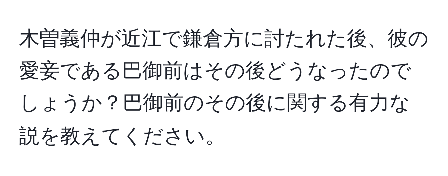 木曽義仲が近江で鎌倉方に討たれた後、彼の愛妾である巴御前はその後どうなったのでしょうか？巴御前のその後に関する有力な説を教えてください。