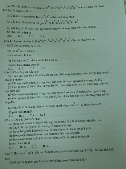 Nếu cấu hình electron của ion x^(3+) 1s^22s^22p^63s^23p^63d^5 thi trong bàng tuần hoán
hoá học X thuộc chu ki 4.
(b) Các ion và nguyên tử: Ne, Na^+,F^- có bán kính bằng nhau
(c) Cầu hình electron của ion _29Cu^(2+) là 1s^22s^22p^63s^23p^63d^84s^1.
(d) Các nguyên tổ 16^X-18^Y-20^P & thuộc cùng chu kì trong báng tuần hoàn hóa học.
Số phát biểu đúng là
1 B. 2. C. 3. D. 4
Câu 4. Electron của ion x° là 1s^22s^22p^63s^23p^63d^(10)4s^24p^6. Cho các phát biểu sau:
(a) X ở δ 36, chu kỷ 4, VIIIA.
(b) 1on x^- có 36 proton.
(c) X có tính phi kim.
(d) Bán kính ion x nhó hợn bán kính của X.
Số phát biểu không đúng là
A.1. B. 2. C. 3. D. 4
Câu 5. Cho các phát biểu sau:
(a) Theo quy luật biển đổi tính chất các đơn chất trong bảng tuần hoàn thì phi kim mạnh
nhất là Fluorine
(b) Các nguyên tổ nhóm A trong bảng tuần hoàn là là các nguyên tố s và nguyên tổ p.
(c) Các nguyên tổ nhóm IIA, từ Mg đến Ba, theo chiều điện tích hạt nhân tăng, tính kim
loại giám dẫn
(d) Các nguyên tố hoá học trong cùng một nhóm A có cùng số electron lớp ngoài cùng,
(e) Các nguyên tổ nhóm VA, Từ N đến Bi, theo chiều điện tích hạt nhân tăng, tính phi kim
tăng dẫn,
(g) Nguyên tố X có cầu hình electron lớp ngoài cùng là 3s^23p^3.x thuộc nhóm VA.
Số phát biểu đúng là D. 5
A. 2 B. 3 C. 4
Câu 6. Cho các phát biểu sau:
(a) Trong một nhóm A, khi số hiệu nguyên tử tăng dẫn thì tính kim loại giám dẫn.
(b) Chu ki là đãy nguyên tố có cùng số electron hóa trị.
(c) Trong băng tuần hoàn hiện nay, số chu kỉ nhỏ và chu ki lớn là 3 và 3.
(d) Trong một chu kì đi từ trái qua phải tính kim loại tăng dẫn.
(e) Trong một nhóm A, khi đi từ trên xuống dưới tính phi kim tăng dẫn.
Số phát biểu sai là
A. 4. B. 3. C. 2. D. 5.
Câu 7. Hai ion x^+ và Y" đều có cầu hình electron của khi hiểm Ar(Z-18). Cho các phát biểu
sau:
(1) Số hạt mang điện của X nhiều hơn số hạt mang điên của Y là 4.