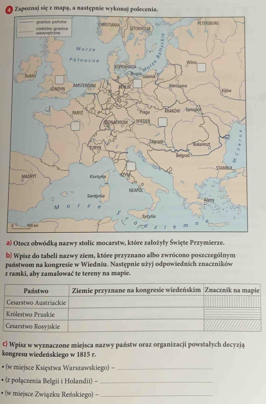 Z9 Zapoznaj się z mapą, a następnie wykonaj polecenia. 
a) 
b) Wpisz do tabeli nazwy ziem, które przyznano albo zwrócono poszczególnym 
państwom na kongresie w Wiedniu. Następnie użyj odpowiednich znaczników 
z ramki, aby zamalować te tereny na mapie. 
C) Wpisz w wyznaczone miejsca nazwy państw oraz organizacji powstałych decyzją 
kongresu wiedeńskiego w 1815 r. 
• (w miejsce Księstwa Warszawskiego) -_ 
• (z połączenia Belgii i Holandii) -_ 
• (w miejsce Związku Reńskiego) -_