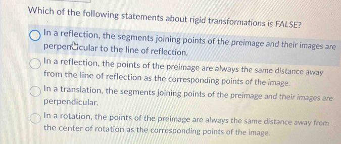 Which of the following statements about rigid transformations is FALSE?
In a reflection, the segments joining points of the preimage and their images are
perpen cular to the line of reflection.
In a reflection, the points of the preimage are always the same distance away
from the line of reflection as the corresponding points of the image.
In a translation, the segments joining points of the preimage and their images are
perpendicular.
In a rotation, the points of the preimage are always the same distance away from
the center of rotation as the corresponding points of the image.