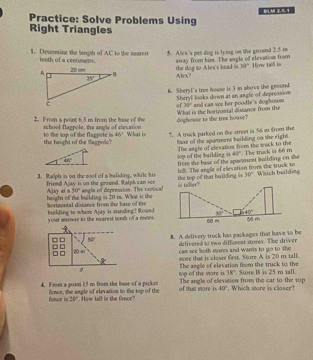 BCM(2.5.1
Practice: Solve Problems Using
Right Triangles
1. Determine the length of AC to the nearest 5. Alex's pet dog is lying on the ground 2.5 m
tenth of a centimetre. away from him. The angle of clevation from
the dog to Alex's head is 30°. How tall is
Alex?
6. Sheryl's tree house is 3 m above the ground
Sheryl looks down at an angle of depression
of 30° and can see her poodle's doghouse.
What is the horizontal distance from the
2. From a point 6.5 m from the base of the doghouse to the tree house?
school flagpole, the angle of elevation
to the top of the flagpole is 46° What is 7. A truck parked on the street is 56 m from the
the height of the flagpole?
base of the apartment building on the right.
The angle of elevation from the truck to the
top of the building is 40°. The truck is 66 m
from the base of the apartment building on the
3. Ralph is on the roof of a building, while his left. The angle of elevation from the truck to
friend Ajay is on the ground. Ralph can see the top of that building is 30° Which building
Ajay at a 50° angle of depression. The vertical
height of the building is 20 m. What is the
horizontal distance from the base of the
building to where Ajay is standing? Round
your answer to the nearest tenth of a metre.
8. A delivery truck has packages that have to be
delivered to two different stores. The driver
can see both stores and wants to go to the
store that is closer first. Store A is 20 m tall.
The angle of elevation from the truck to the
top of the store is 38° Store B is 25 m tall.
4. From a point 15 m from the base of a picket The angle of elevation from the car to the top
fence, the angle of elevation to the top of the of that store is 40°. Which store is closer?
fence is 20° How tall is the fence?